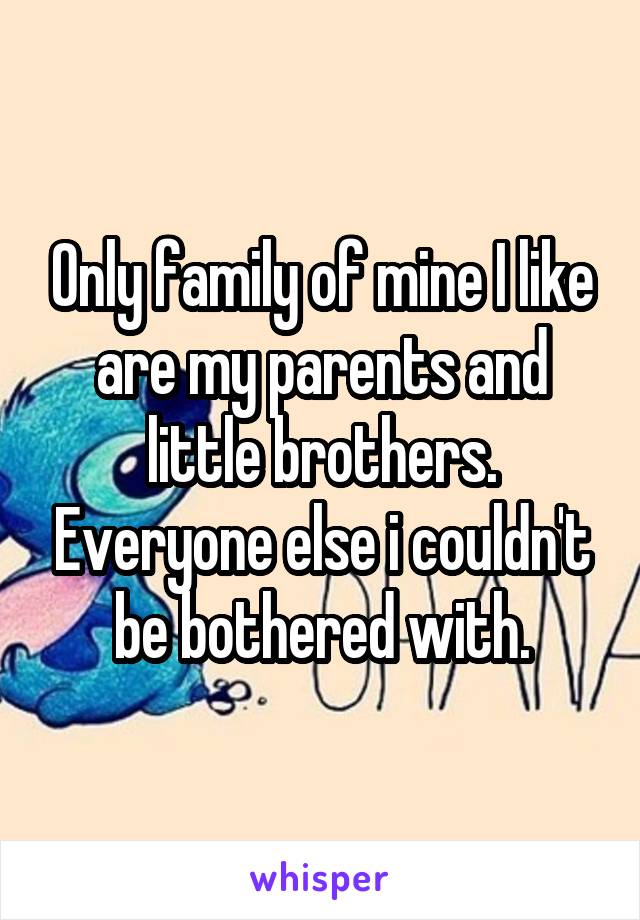 Only family of mine I like are my parents and little brothers. Everyone else i couldn't be bothered with.