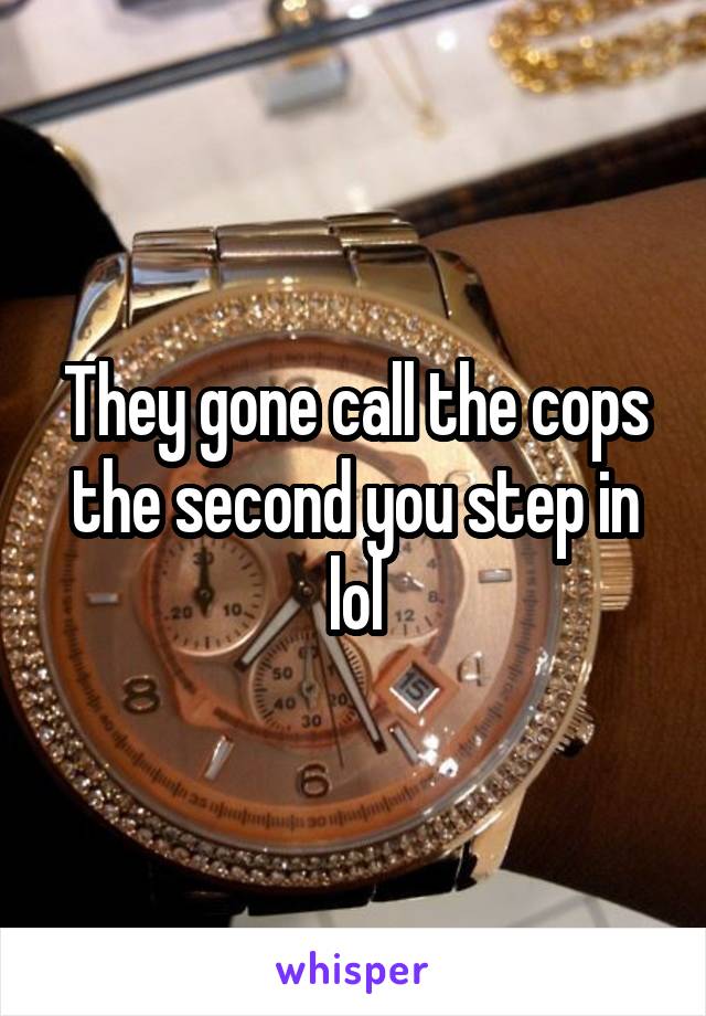 They gone call the cops the second you step in lol