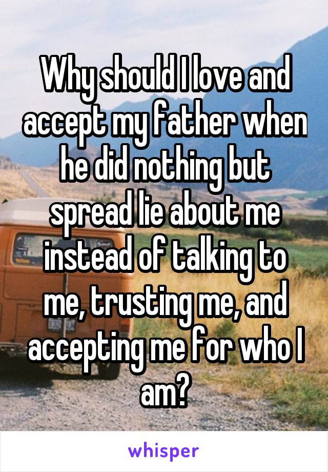 Why should I love and accept my father when he did nothing but spread lie about me instead of talking to me, trusting me, and accepting me for who I am?