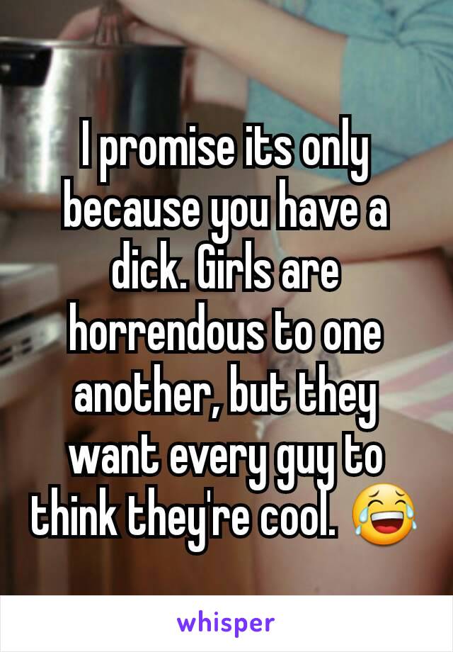 I promise its only because you have a dick. Girls are horrendous to one another, but they want every guy to think they're cool. 😂