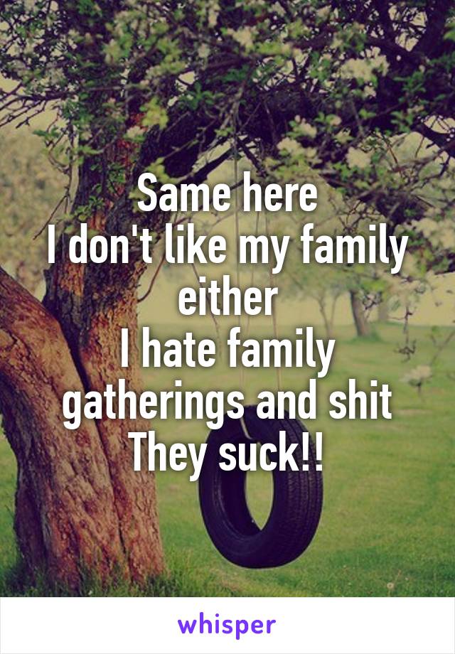 Same here
I don't like my family either
I hate family gatherings and shit
They suck!!