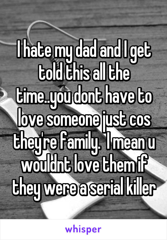 I hate my dad and I get told this all the time..you dont have to love someone just cos they're family.  I mean u wouldnt love them if they were a serial killer