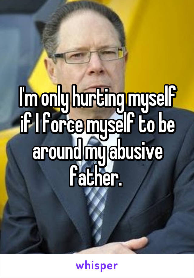 I'm only hurting myself if I force myself to be around my abusive father. 
