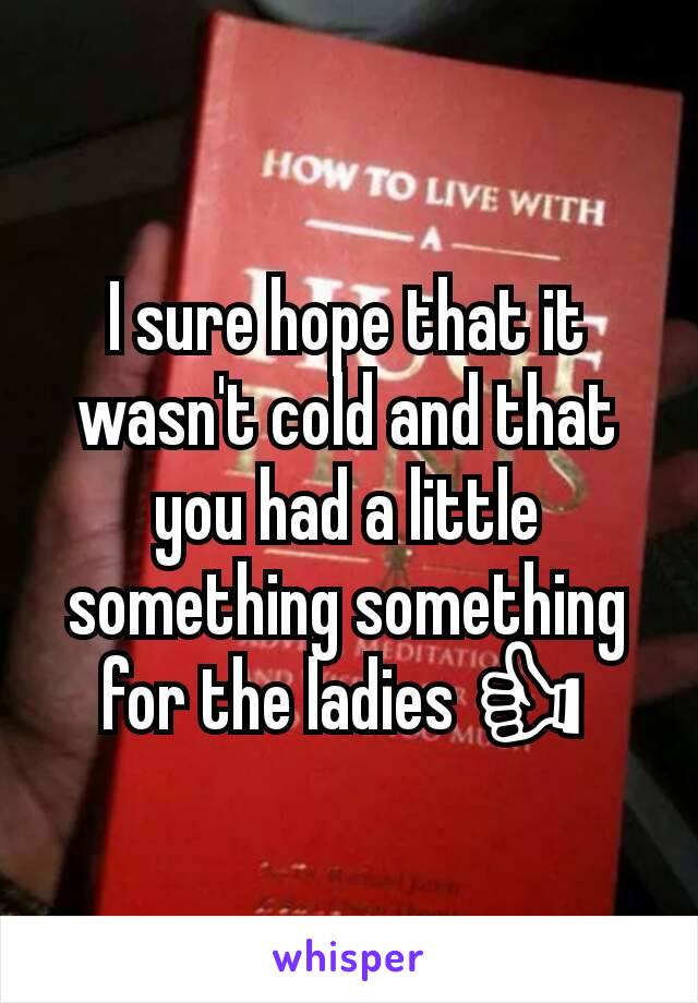 I sure hope that it wasn't cold and that you had a little something something for the ladies 👍