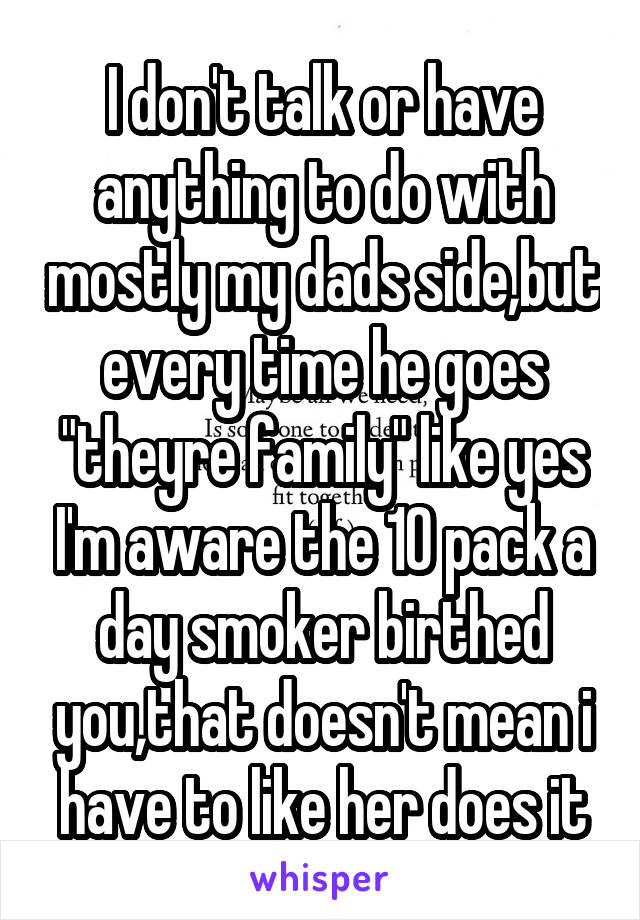 I don't talk or have anything to do with mostly my dads side,but every time he goes "theyre family" like yes I'm aware the 10 pack a day smoker birthed you,that doesn't mean i have to like her does it