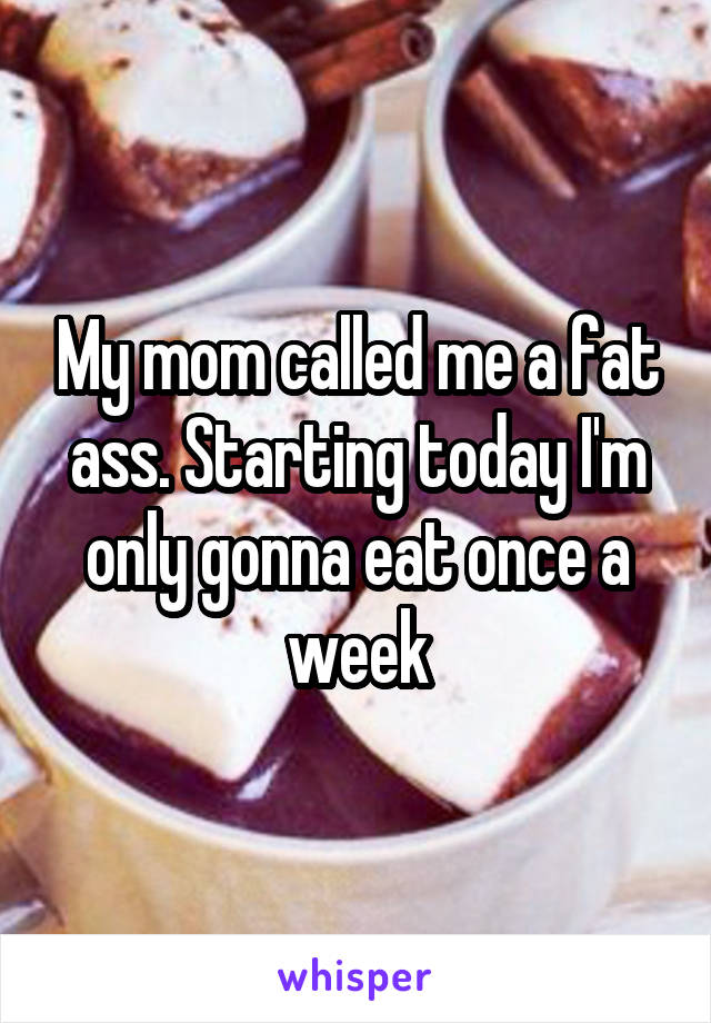 My mom called me a fat ass. Starting today I'm only gonna eat once a week