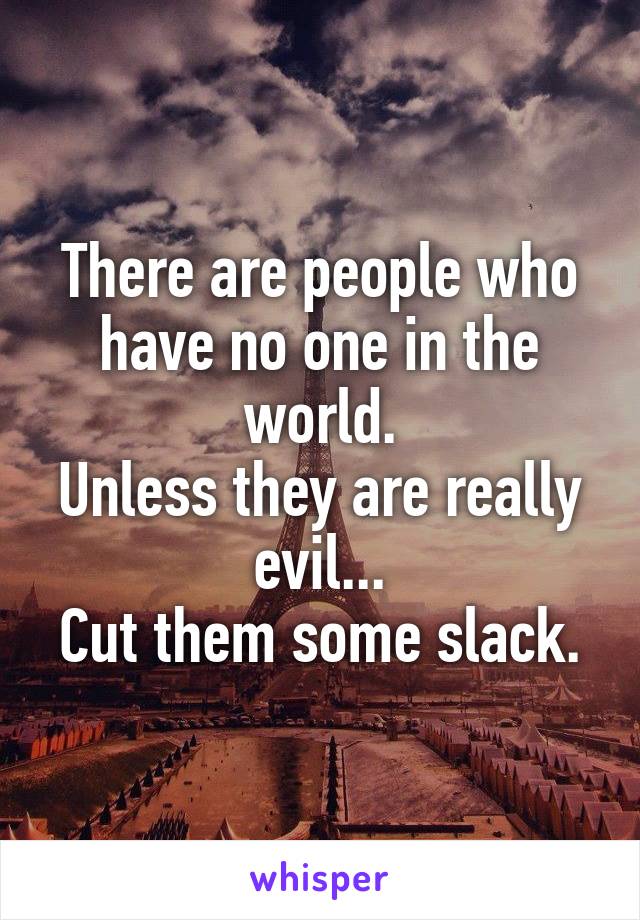There are people who have no one in the world.
Unless they are really evil...
Cut them some slack.