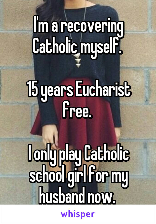 I'm a recovering Catholic myself. 

15 years Eucharist free. 

I only play Catholic school girl for my husband now. 