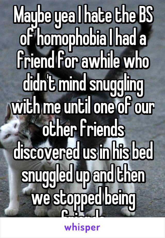 Maybe yea I hate the BS of homophobia I had a friend for awhile who didn't mind snuggling with me until one of our other friends discovered us in his bed snuggled up and then we stopped being friends