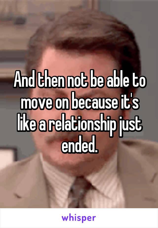 And then not be able to move on because it's like a relationship just ended.