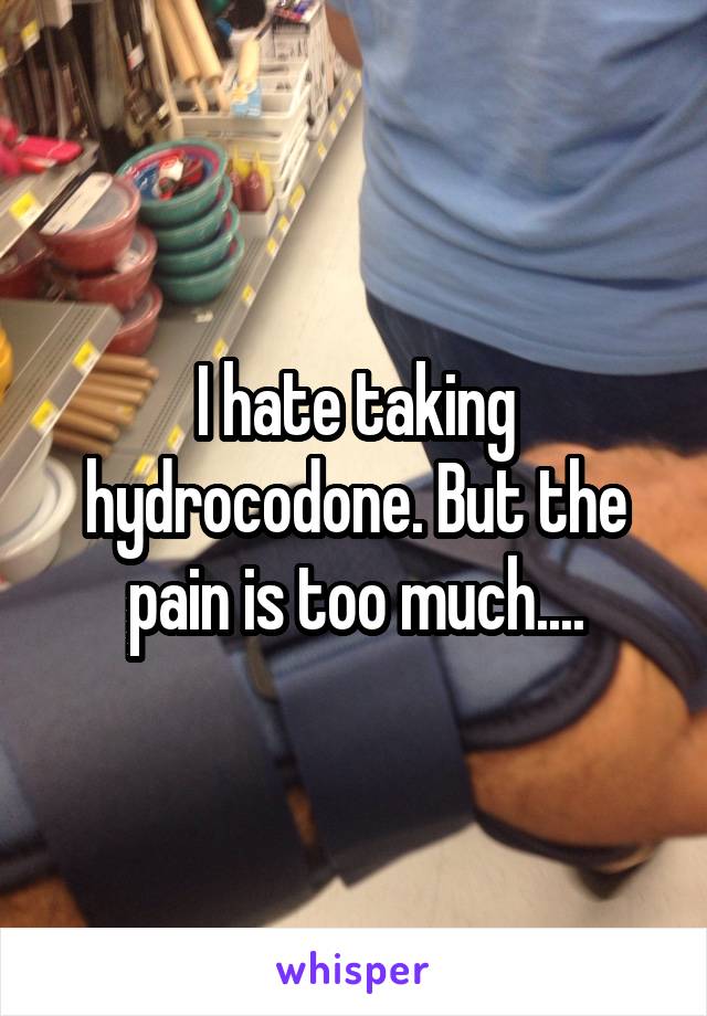 I hate taking hydrocodone. But the pain is too much....