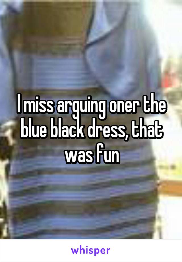 I miss arguing oner the blue black dress, that was fun