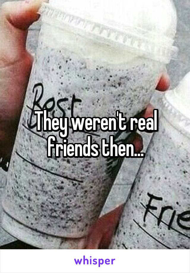 They weren't real friends then...