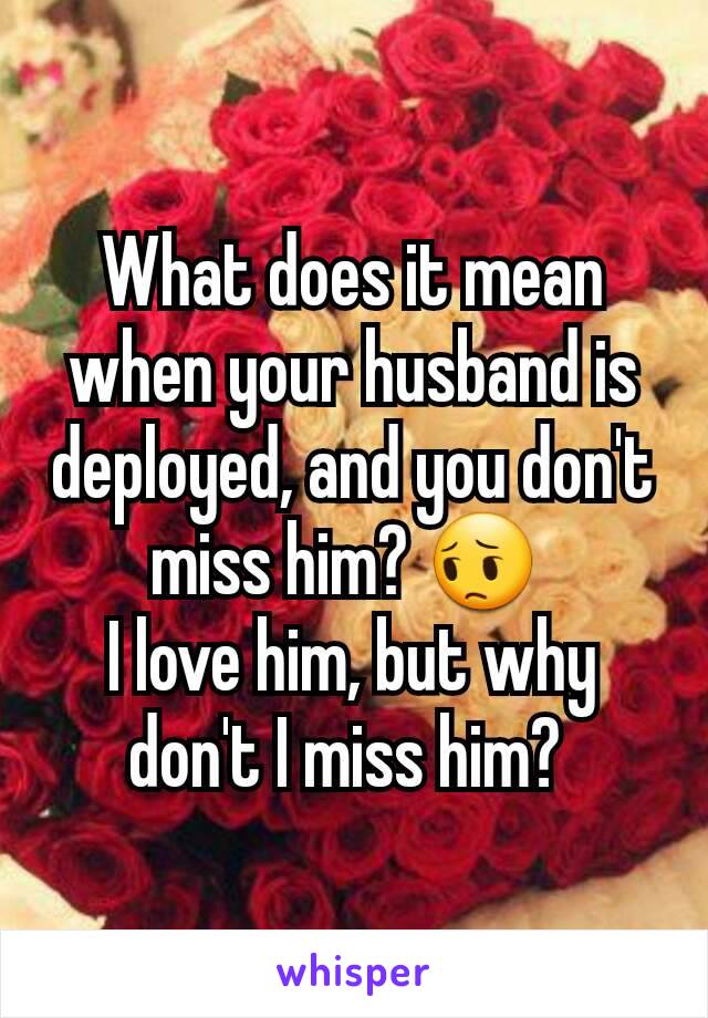 What does it mean when your husband is deployed, and you don't miss him? 😔 
I love him, but why don't I miss him? 