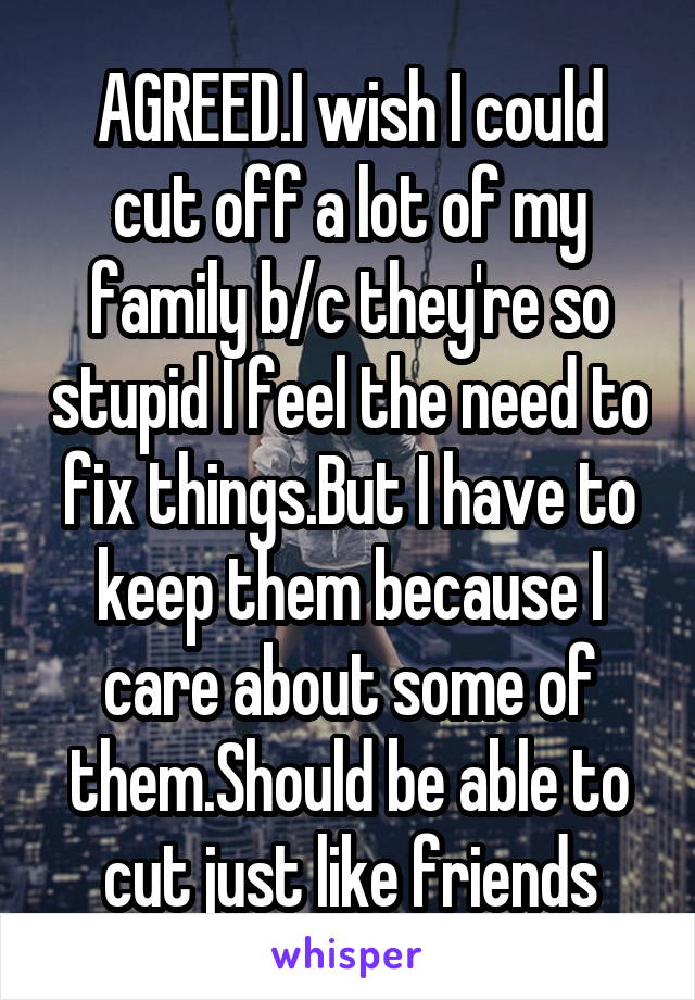 AGREED.I wish I could cut off a lot of my family b/c they're so stupid I feel the need to fix things.But I have to keep them because I care about some of them.Should be able to cut just like friends