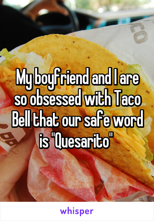 My boyfriend and I are so obsessed with Taco Bell that our safe word is "Quesarito" 