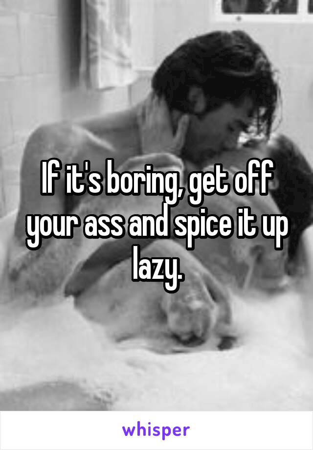 If it's boring, get off your ass and spice it up lazy.