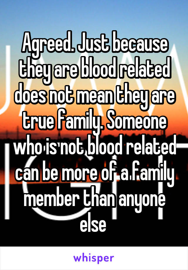 Agreed. Just because they are blood related does not mean they are true family. Someone who is not blood related can be more of a family member than anyone else 