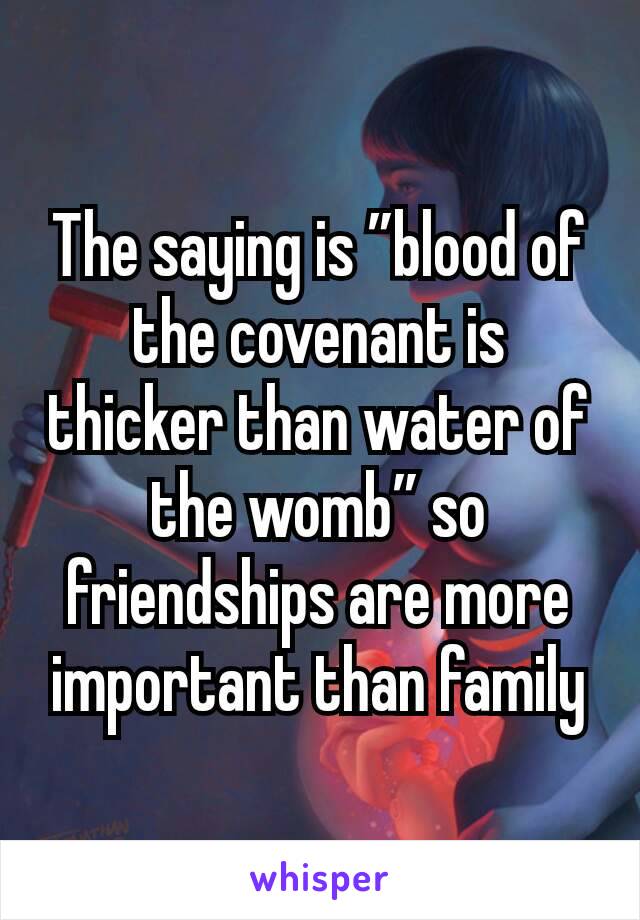 The saying is ”blood of the covenant is thicker than water of the womb” so friendships are more important than family