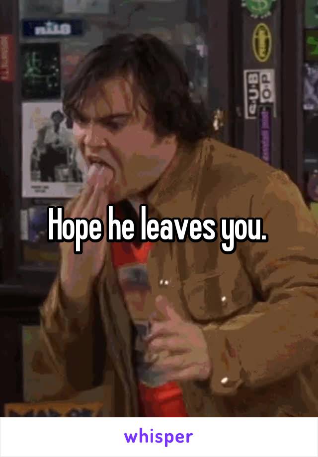 Hope he leaves you. 