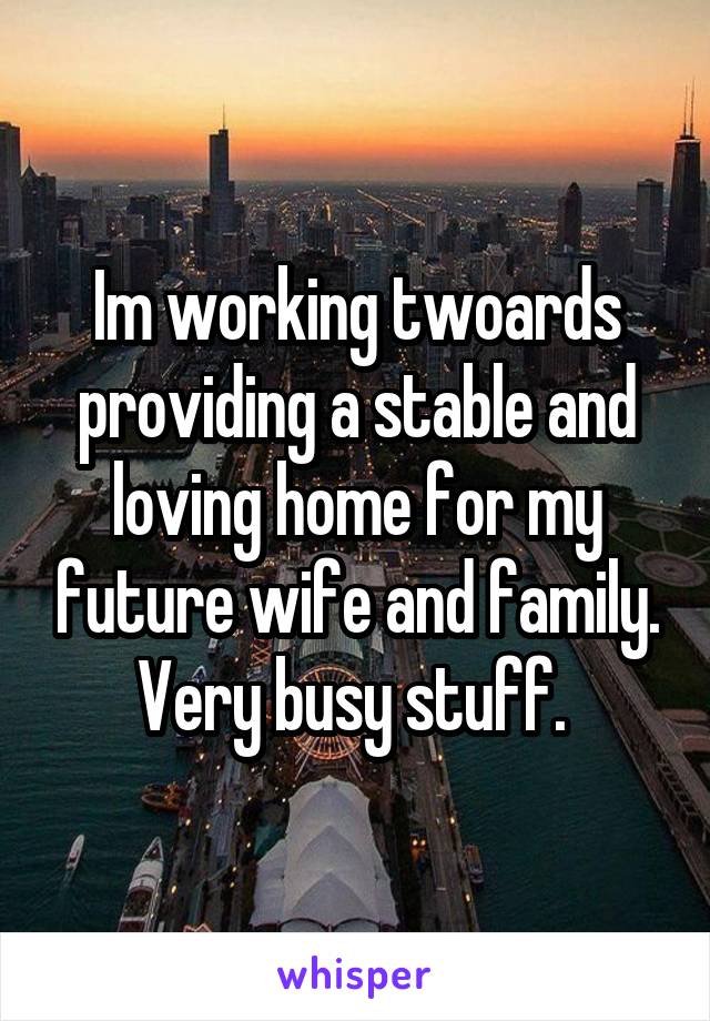 Im working twoards providing a stable and loving home for my future wife and family. Very busy stuff. 