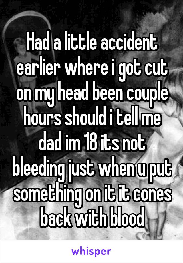 Had a little accident earlier where i got cut on my head been couple hours should i tell me dad im 18 its not bleeding just when u put something on it it cones back with blood