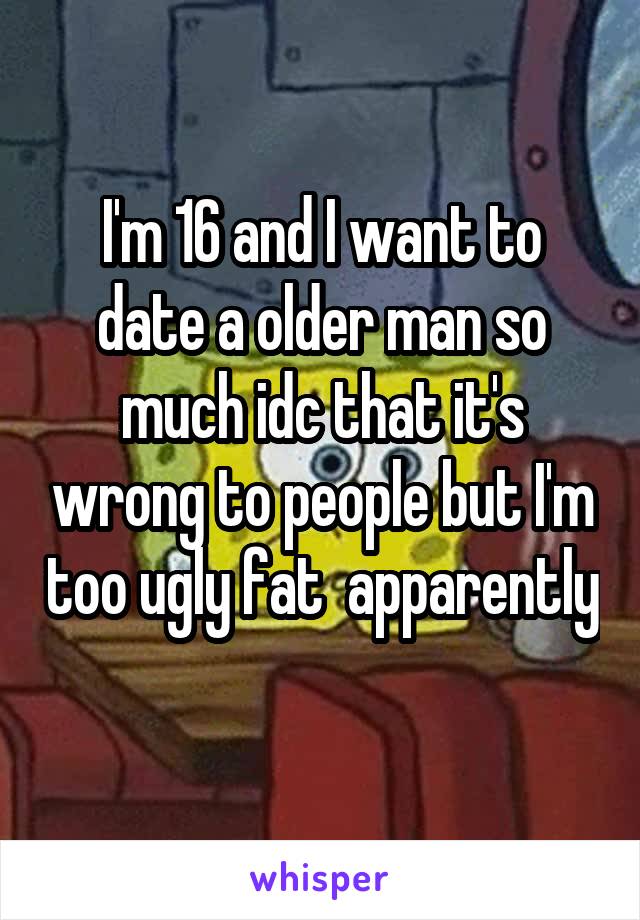I'm 16 and I want to date a older man so much idc that it's wrong to people but I'm too ugly fat  apparently 