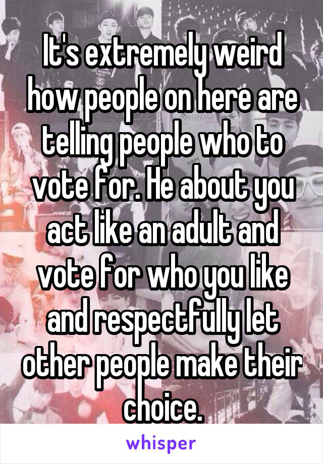 It's extremely weird how people on here are telling people who to vote for. He about you act like an adult and vote for who you like and respectfully let other people make their choice.