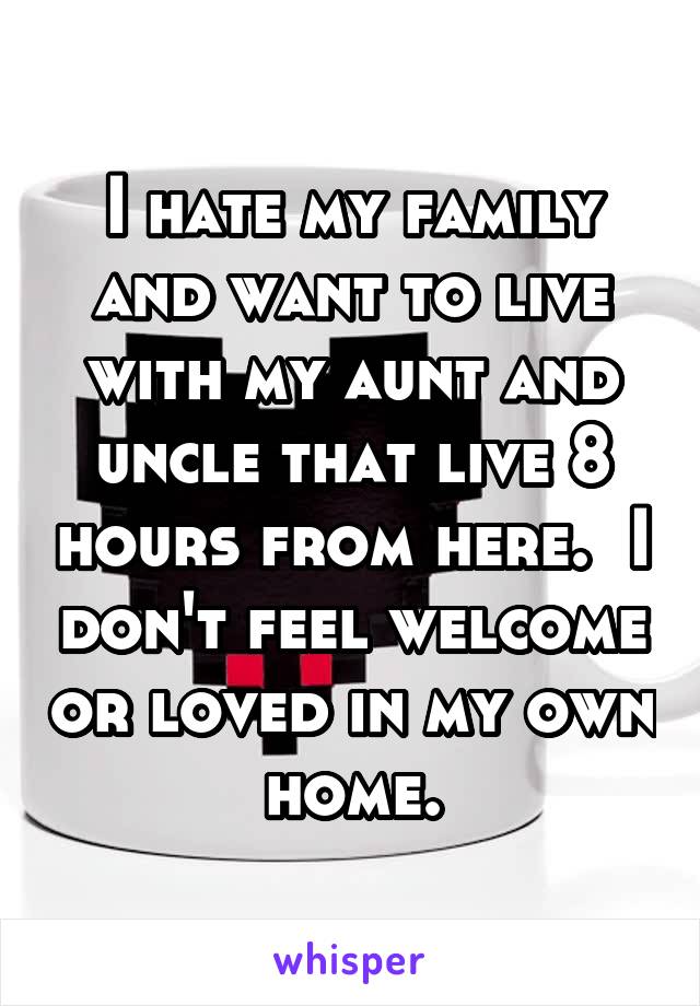 I hate my family and want to live with my aunt and uncle that live 8 hours from here.  I don't feel welcome or loved in my own home.