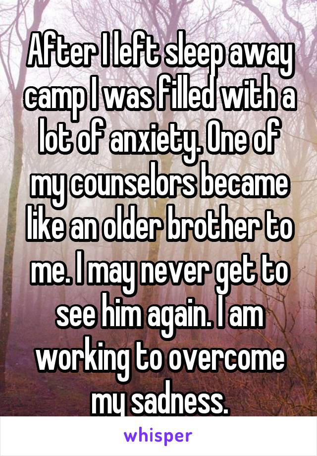 After I left sleep away camp I was filled with a lot of anxiety. One of my counselors became like an older brother to me. I may never get to see him again. I am working to overcome my sadness.