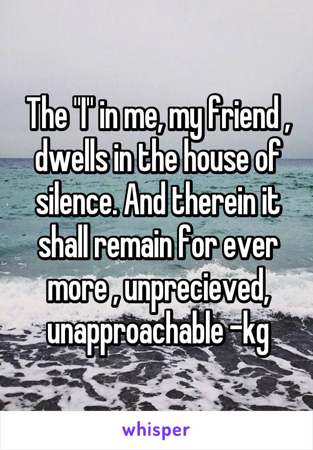 The "I" in me, my friend , dwells in the house of silence. And therein it shall remain for ever more , unprecieved, unapproachable -kg