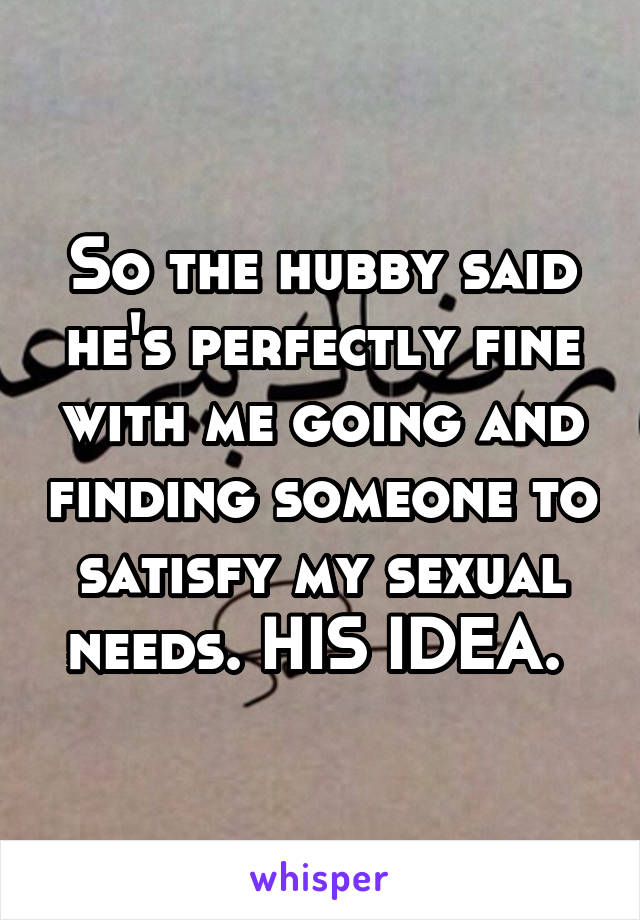 So the hubby said he's perfectly fine with me going and finding someone to satisfy my sexual needs. HIS IDEA. 
