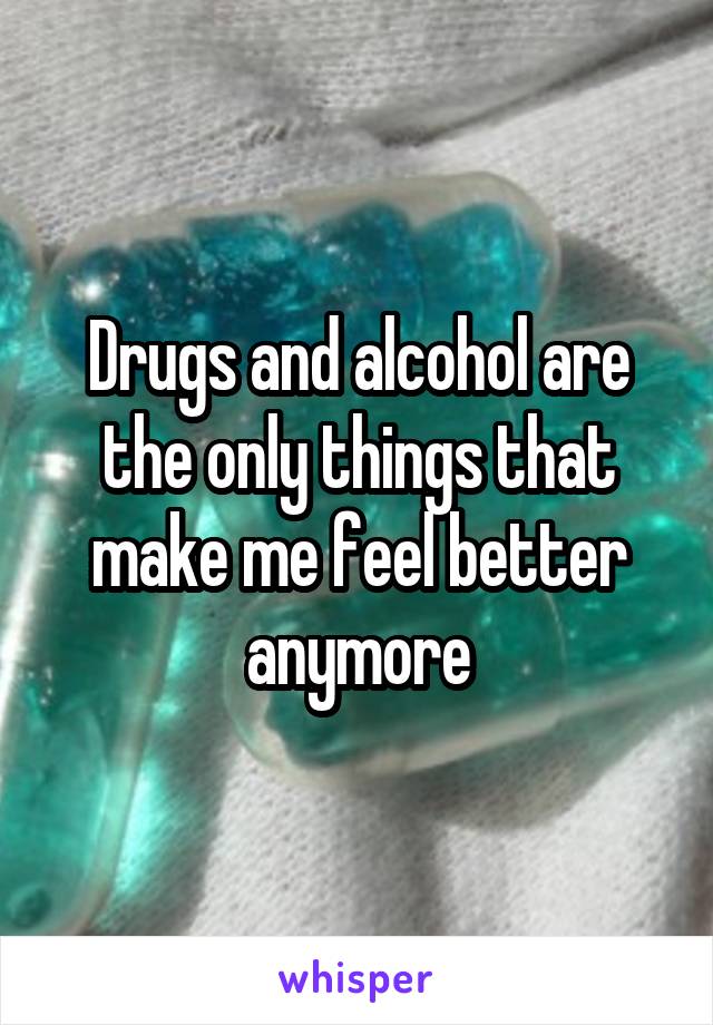 Drugs and alcohol are the only things that make me feel better anymore
