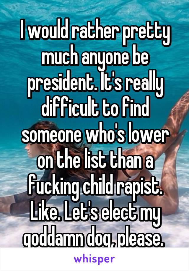I would rather pretty much anyone be president. It's really difficult to find someone who's lower on the list than a fucking child rapist. Like. Let's elect my goddamn dog, please. 