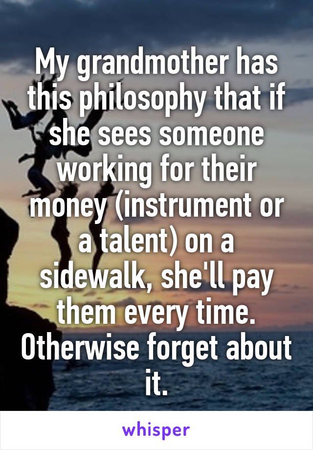 My grandmother has this philosophy that if she sees someone working for their money (instrument or a talent) on a sidewalk, she'll pay them every time. Otherwise forget about it.