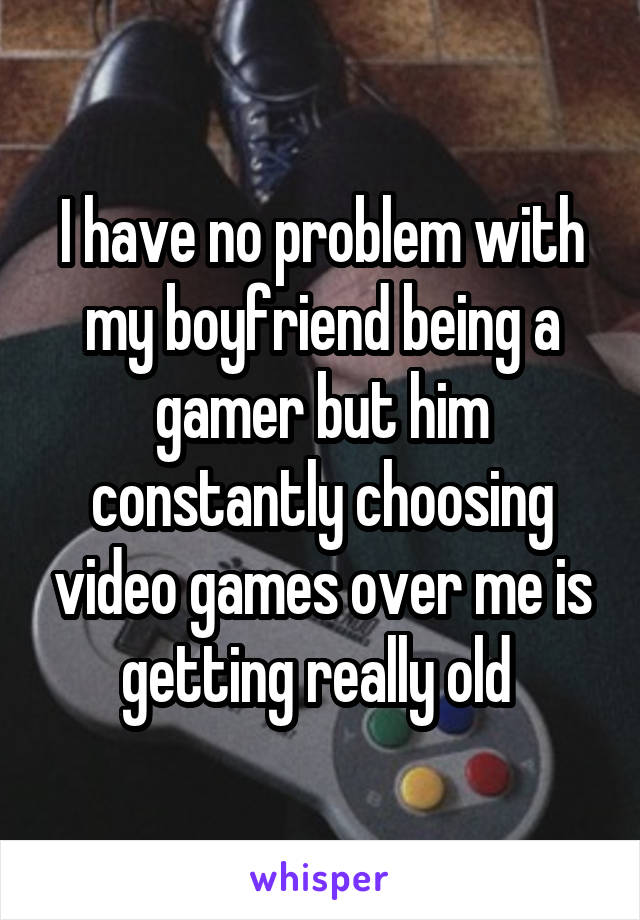 I have no problem with my boyfriend being a gamer but him constantly choosing video games over me is getting really old 