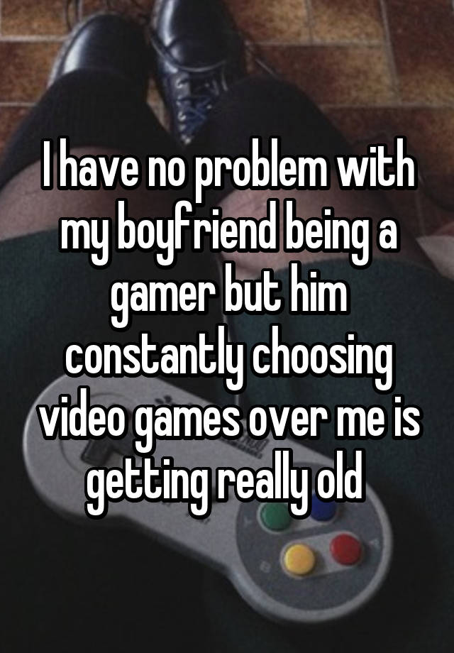 I have no problem with my boyfriend being a gamer but him constantly choosing video games over me is getting really old 