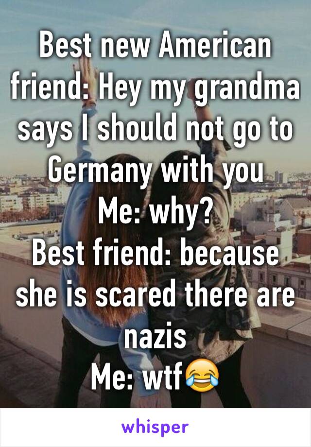Best new American friend: Hey my grandma says I should not go to Germany with you 
Me: why?
Best friend: because she is scared there are nazis 
Me: wtf😂