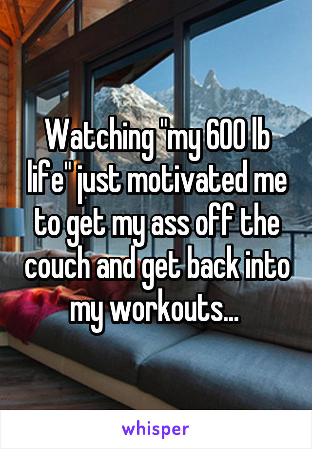 Watching "my 600 lb life" just motivated me to get my ass off the couch and get back into my workouts... 