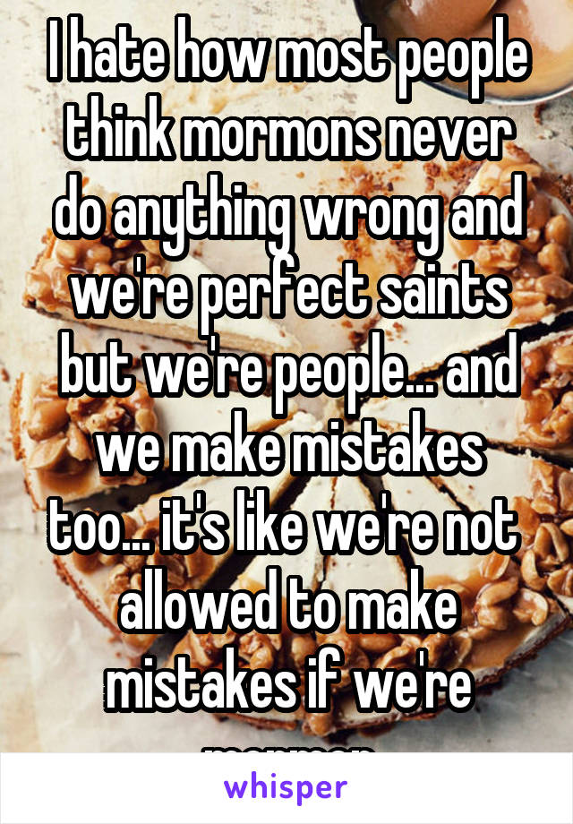 I hate how most people think mormons never do anything wrong and we're perfect saints but we're people... and we make mistakes too... it's like we're not 
allowed to make mistakes if we're mormon