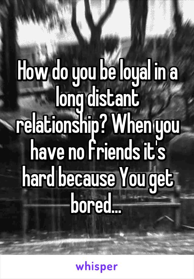 How do you be loyal in a long distant relationship? When you have no friends it's hard because You get bored... 