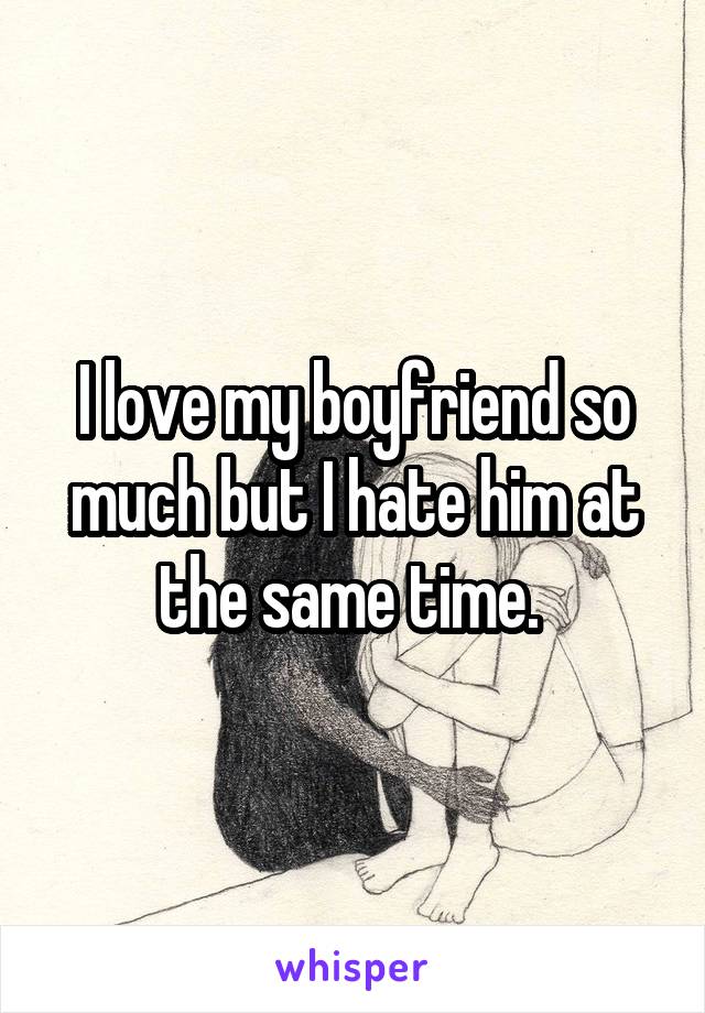 I love my boyfriend so much but I hate him at the same time. 
