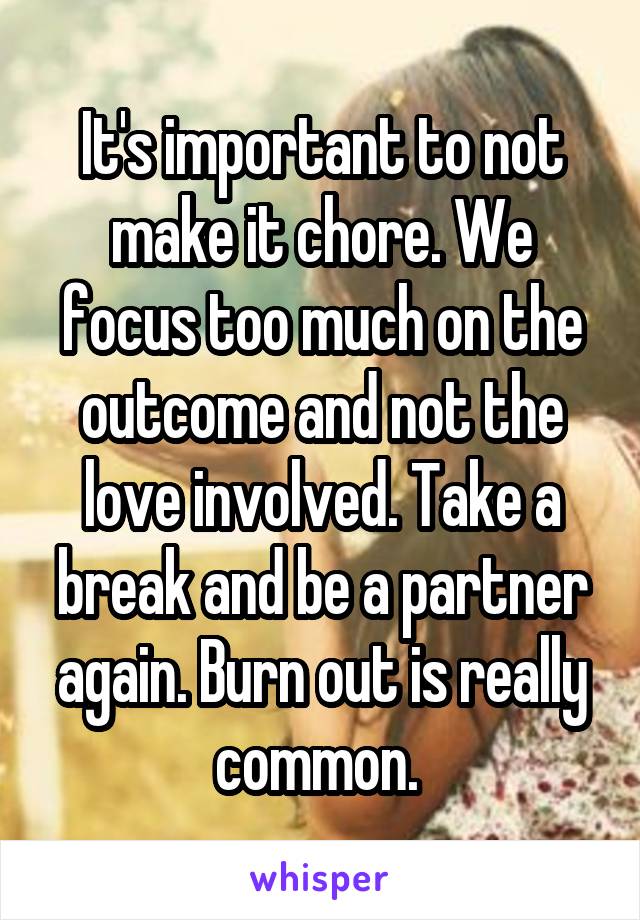 It's important to not make it chore. We focus too much on the outcome and not the love involved. Take a break and be a partner again. Burn out is really common. 
