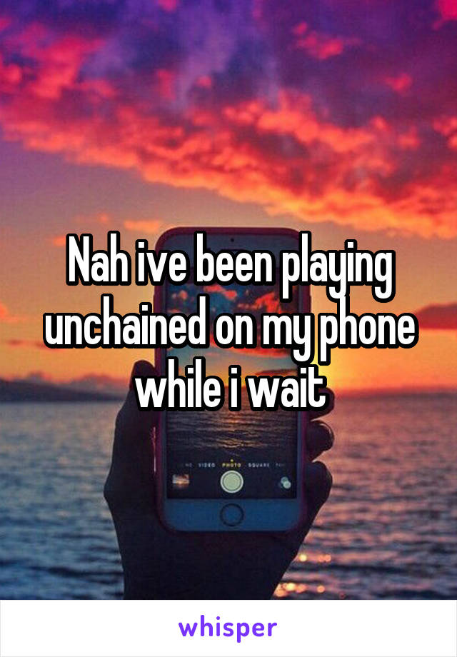 Nah ive been playing unchained on my phone while i wait