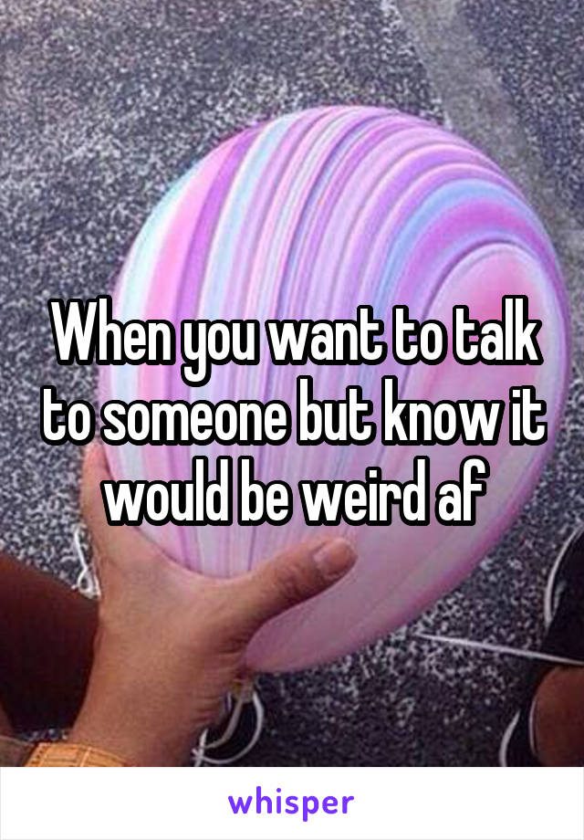 When you want to talk to someone but know it would be weird af