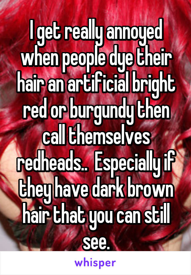 I get really annoyed when people dye their hair an artificial bright red or burgundy then call themselves redheads..  Especially if they have dark brown hair that you can still see.