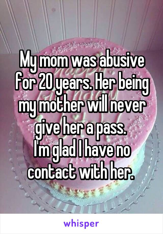 My mom was abusive for 20 years. Her being my mother will never give her a pass. 
I'm glad I have no contact with her. 
