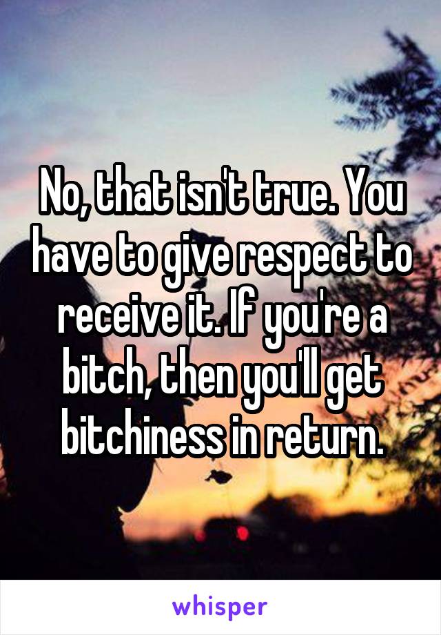 No, that isn't true. You have to give respect to receive it. If you're a bitch, then you'll get bitchiness in return.