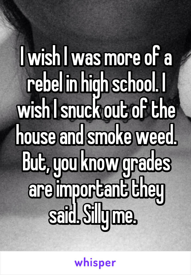 I wish I was more of a rebel in high school. I wish I snuck out of the house and smoke weed. But, you know grades are important they said. Silly me.  
