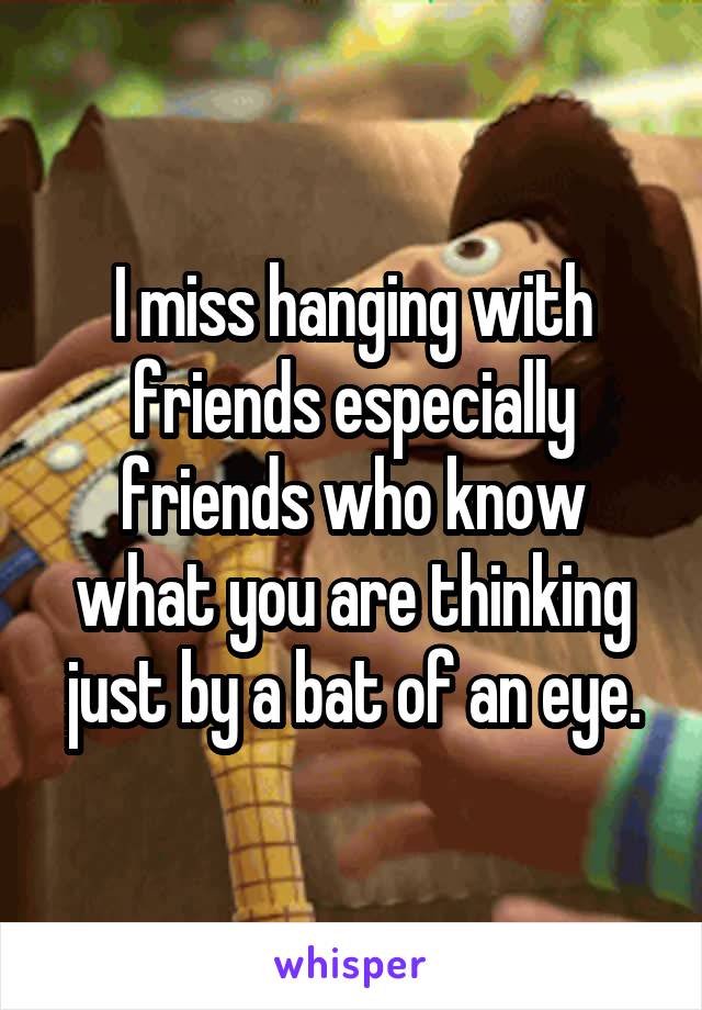 I miss hanging with friends especially friends who know what you are thinking just by a bat of an eye.